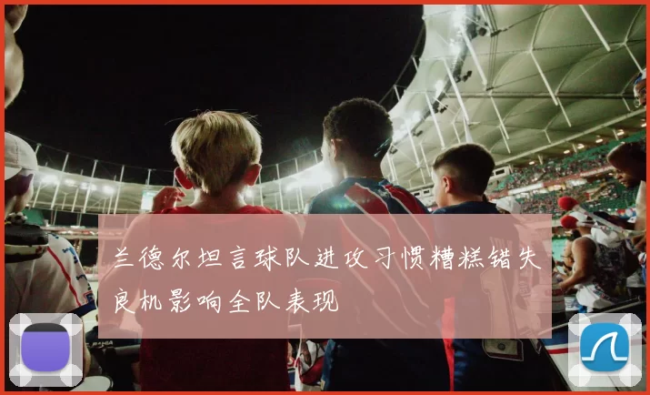 兰德尔坦言球队进攻习惯糟糕错失良机影响全队表现