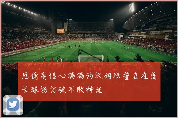 厄德高信心满满西汉姆联誓言在酋长球场打破不败神话