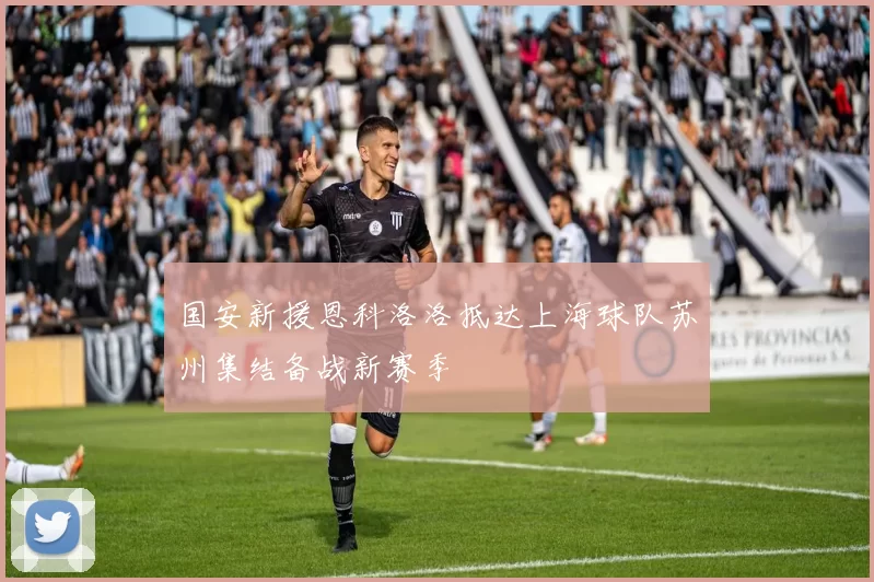 国安新援恩科洛洛抵达上海球队苏州集结备战新赛季