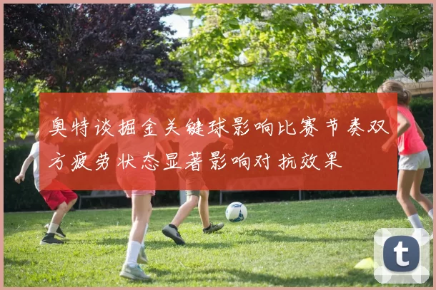 奥特谈掘金关键球影响比赛节奏双方疲劳状态显著影响对抗效果