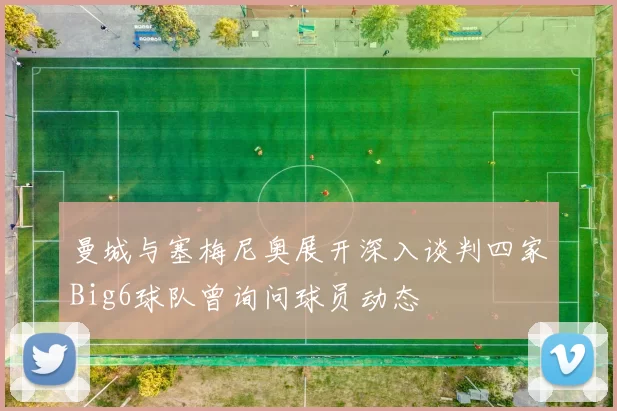 曼城与塞梅尼奥展开深入谈判四家Big6球队曾询问球员动态