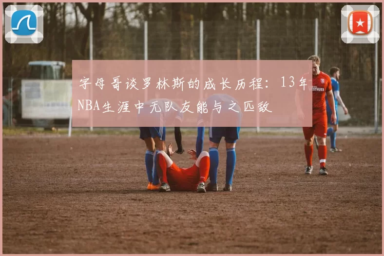 字母哥谈罗林斯的成长历程：13年NBA生涯中无队友能与之匹敌