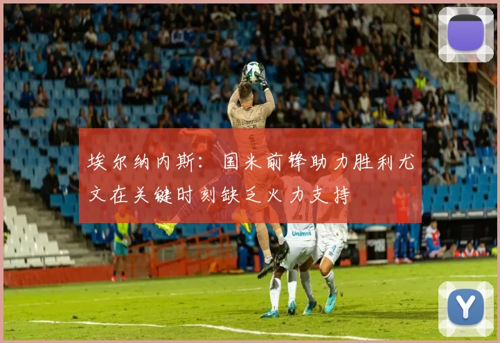 埃尔纳内斯：国米前锋助力胜利尤文在关键时刻缺乏火力支持