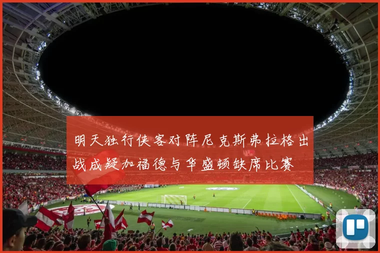 明天独行侠客对阵尼克斯弗拉格出战成疑加福德与华盛顿缺席比赛