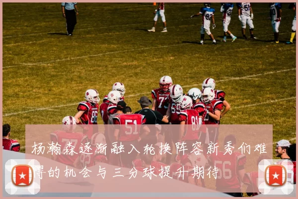 杨瀚森逐渐融入轮换阵容新秀们难得的机会与三分球提升期待