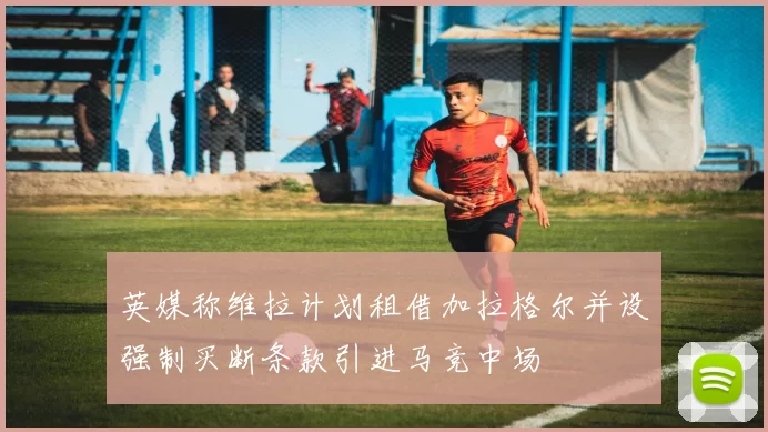 英媒称维拉计划租借加拉格尔并设强制买断条款引进马竞中场