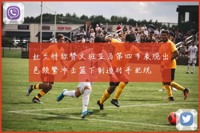 杜兰特称赞文班亚马第四节表现出色频繁冲击篮下制造对手犯规
