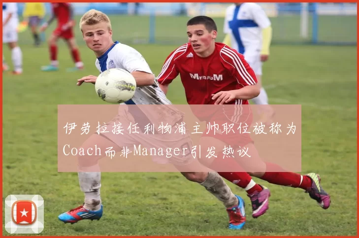 伊劳拉接任利物浦主帅职位被称为Coach而非Manager引发热议