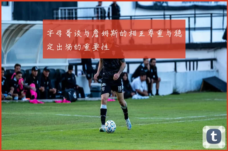 字母哥谈与詹姆斯的相互尊重与稳定出场的重要性