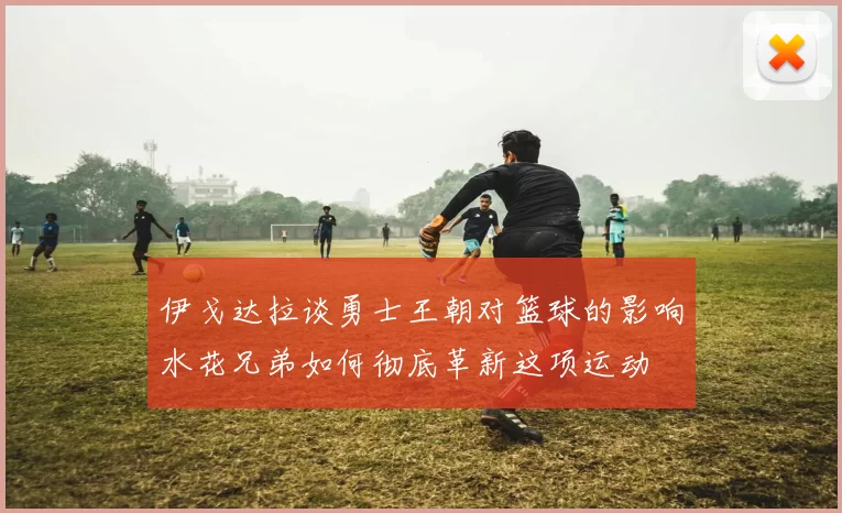 伊戈达拉谈勇士王朝对篮球的影响水花兄弟如何彻底革新这项运动