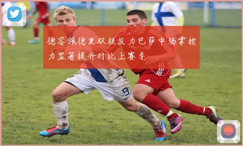 德容佩德里双核发力巴萨中场掌控力显著提升对比上赛季