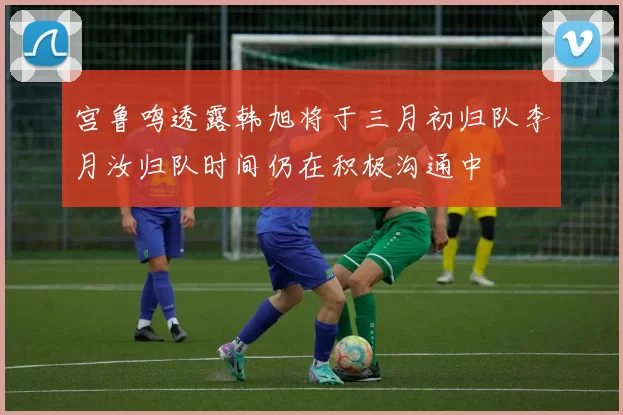 宫鲁鸣透露韩旭将于三月初归队李月汝归队时间仍在积极沟通中